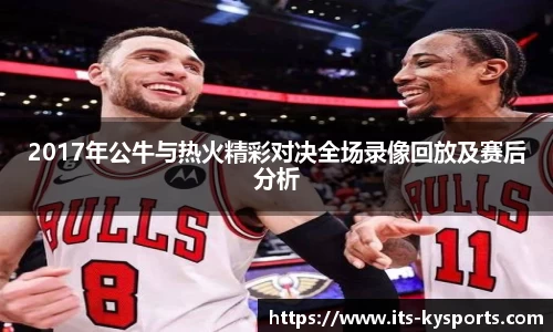 2017年公牛与热火精彩对决全场录像回放及赛后分析