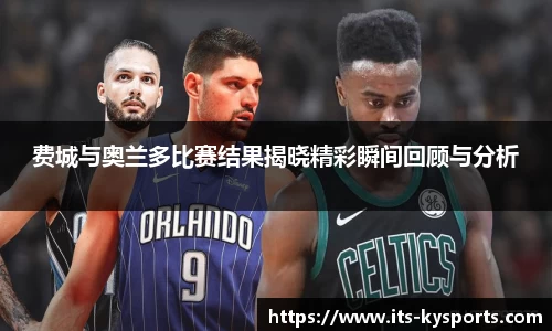费城与奥兰多比赛结果揭晓精彩瞬间回顾与分析